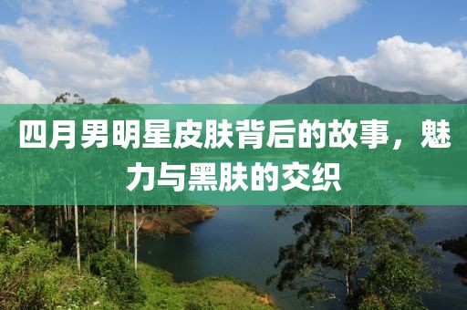 四月男明星皮膚背后的故事,魅力與黑膚的交織