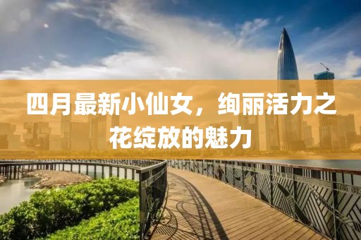 四月最新小仙女,絢麗活力之花綻放的魅力