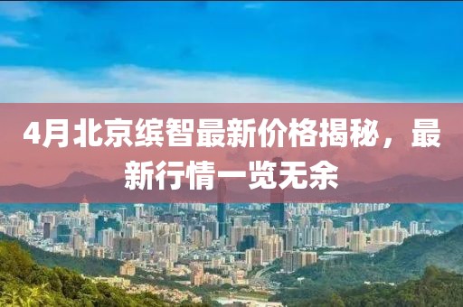 4月北京繽智最新價格揭秘,最新行情一覽無余