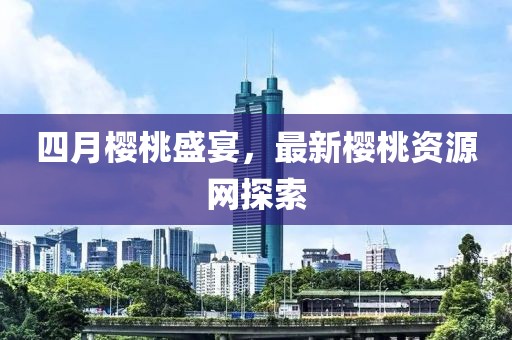 四月櫻桃盛宴,最新櫻桃資源網探索