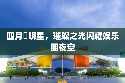 四月昉明星,璀璨之光閃耀娛樂(lè)圈夜空