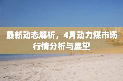 最新動態(tài)解析,4月動力煤市場行情分析與展望