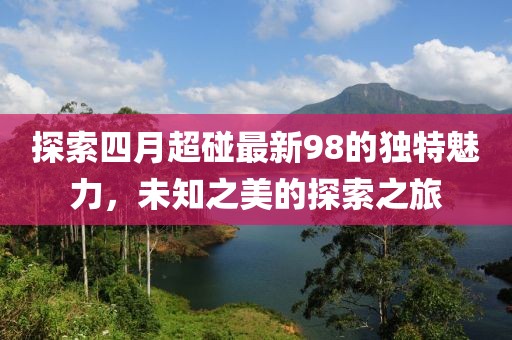 探索四月超碰最新98的獨特魅力,未知之美的探索之旅