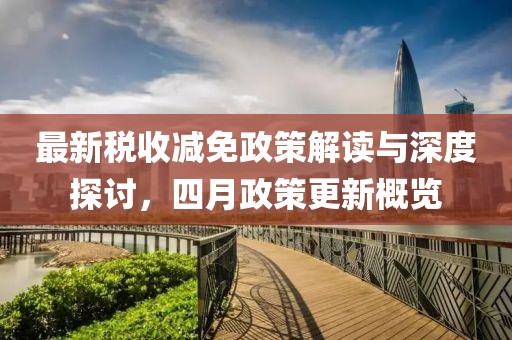 最新稅收減免政策解讀與深度探討,四月政策更新概覽