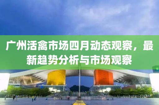 廣州活禽市場四月動態(tài)觀察,最新趨勢分析與市場觀察