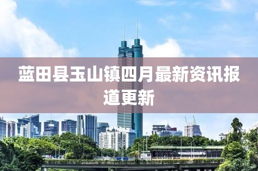 藍田縣玉山鎮四月最新資訊報道更新