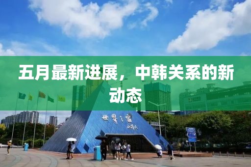 五月最新進展,中韓關系的新動態