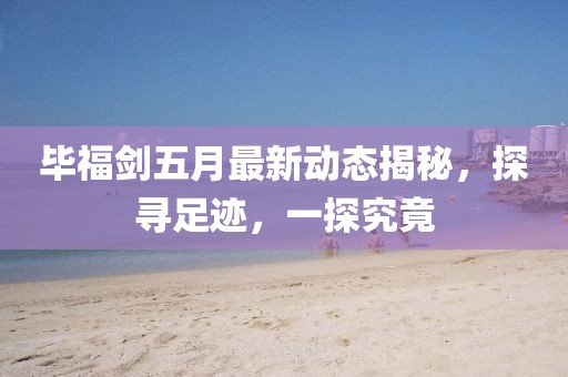 畢福劍五月最新動態揭秘,探尋足跡,一探究竟
