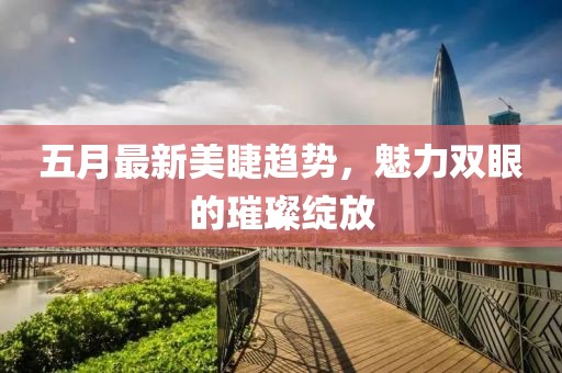五月最新美睫趨勢,魅力雙眼的璀璨綻放