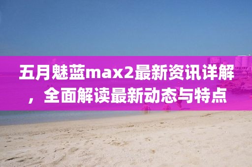 五月魅藍max2最新資訊詳解,全面解讀最新動態與特點