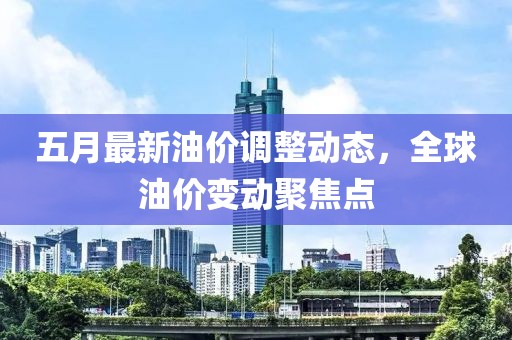 五月最新油價調整動態,全球油價變動聚焦點