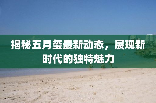 揭秘五月璽最新動態,展現新時代的獨特魅力
