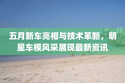 五月新車亮相與技術(shù)革新,明星車模風采展現(xiàn)最新資訊