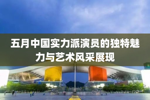 五月中國實力派演員的獨特魅力與藝術(shù)風(fēng)采展現(xiàn)