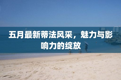 五月最新蒂法風采,魅力與影響力的綻放