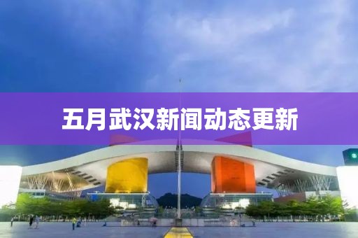 五月武漢新聞動(dòng)態(tài)更新