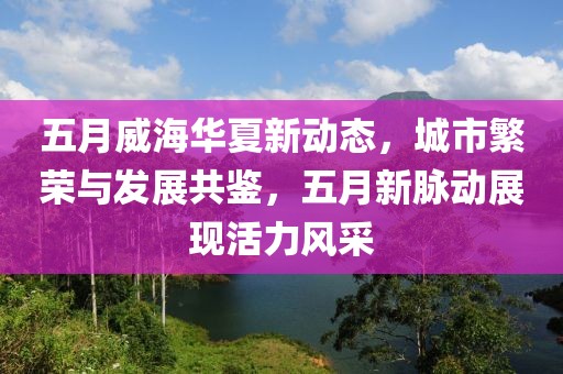 五月威海華夏新動態,城市繁榮與發展共鑒,五月新脈動展現活力風采