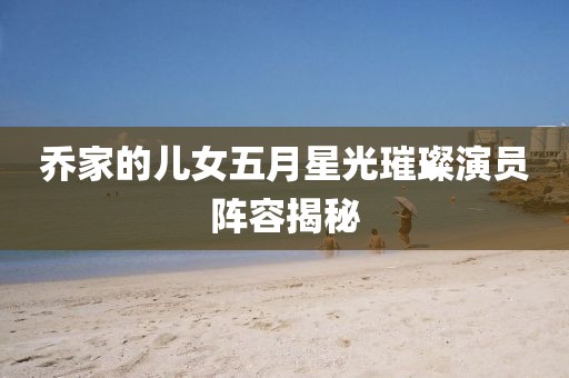喬家的兒女五月星光璀璨演員陣容揭秘