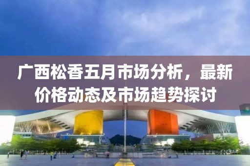 廣西松香五月市場(chǎng)分析，最新價(jià)格動(dòng)態(tài)及市場(chǎng)趨勢(shì)探討
