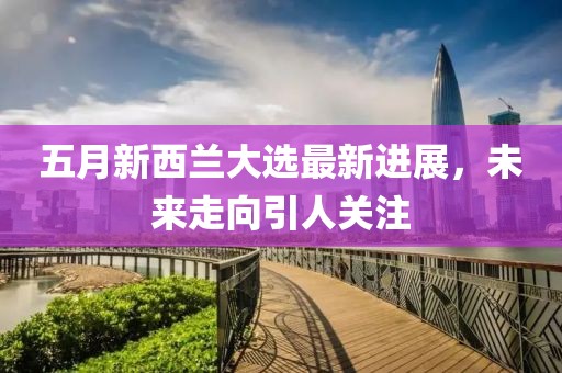 五月新西蘭大選最新進(jìn)展，未來走向引人關(guān)注
