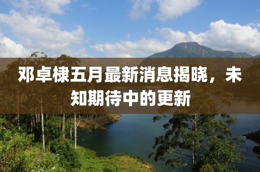 鄧卓棣五月最新消息揭曉,未知期待中的更新
