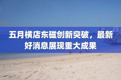 五月橫店?yáng)|磁創(chuàng)新突破,最新好消息展現(xiàn)重大成果