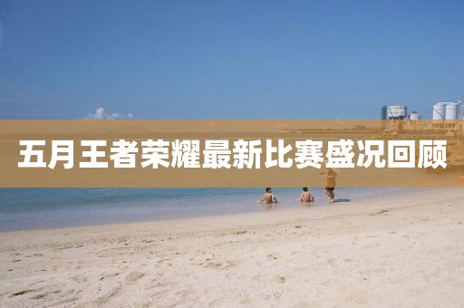 五月王者榮耀最新比賽盛況回顧