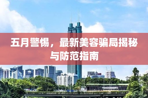 五月警惕,最新美容騙局揭秘與防范指南