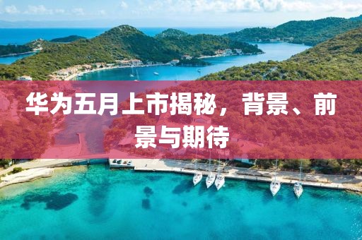 華為五月上市揭秘,背景、前景與期待