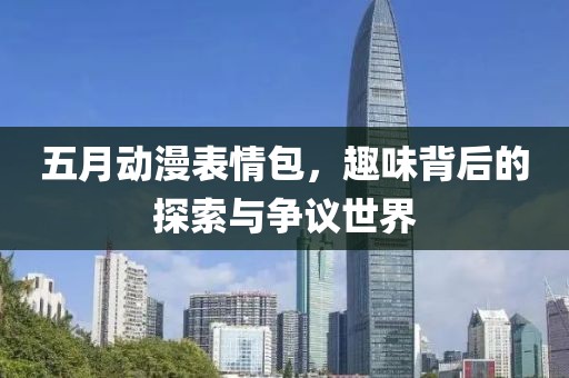 五月動漫表情包,趣味背后的探索與爭議世界