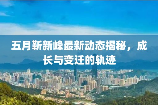 五月靳新峰最新動(dòng)態(tài)揭秘,成長(zhǎng)與變遷的軌跡