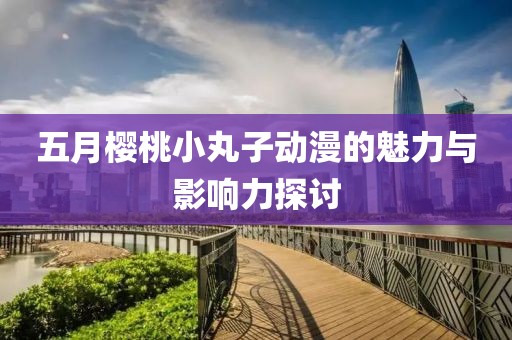 五月櫻桃小丸子動漫的魅力與影響力探討