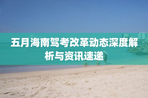五月海南駕考改革動態深度解析與資訊速遞