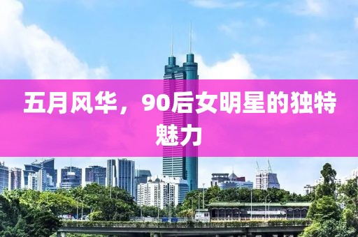 五月風華,90后女明星的獨特魅力