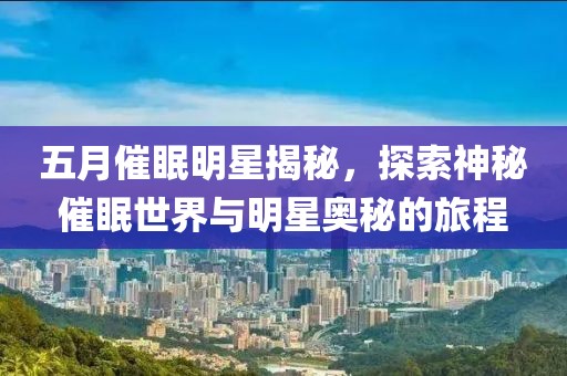 五月催眠明星揭秘，探索神秘催眠世界與明星奧秘的旅程