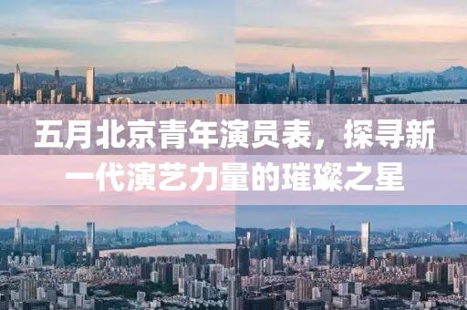 五月北京青年演員表,探尋新一代演藝力量的璀璨之星