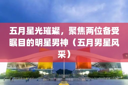 五月星光璀璨，聚焦兩位備受矚目的明星男神（五月男星風(fēng)采）