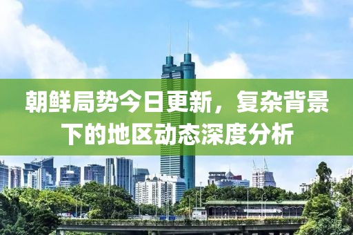 朝鮮局勢今日更新,復雜背景下的地區動態深度分析