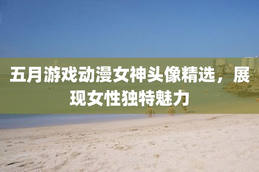 五月游戲動漫女神頭像精選,展現女性獨特魅力