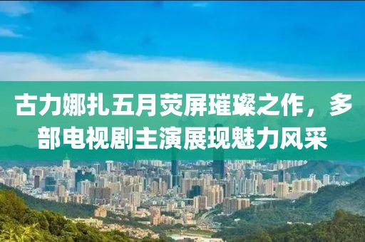 古力娜扎五月熒屏璀璨之作，多部電視劇主演展現(xiàn)魅力風(fēng)采