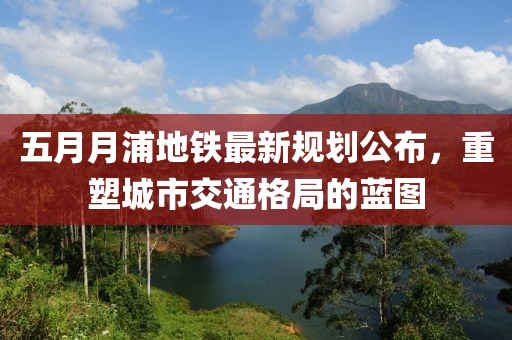 五月月浦地鐵最新規劃公布,重塑城市交通格局的藍圖