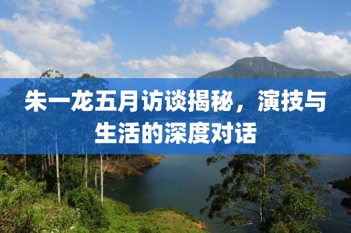 朱一龍五月訪談揭秘,演技與生活的深度對話