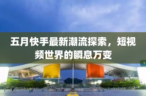 五月快手最新潮流探索，短視頻世界的瞬息萬變