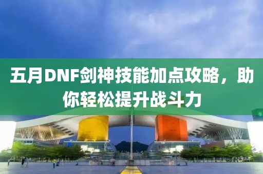 五月DNF劍神技能加點攻略,助你輕松提升戰斗力