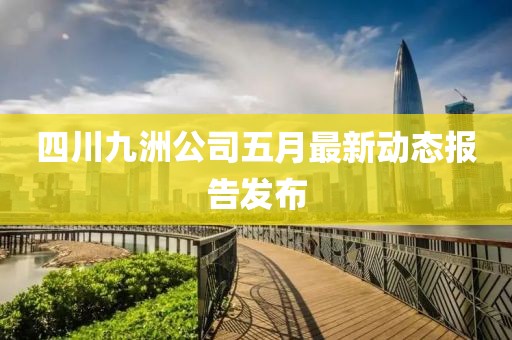 四川九洲公司五月最新動(dòng)態(tài)報(bào)告發(fā)布