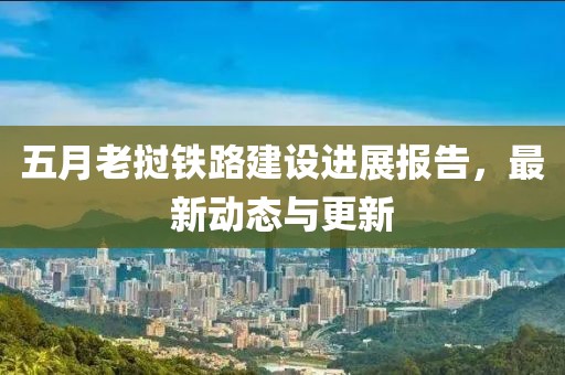 五月老撾鐵路建設進展報告，最新動態與更新