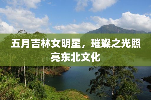 五月吉林女明星,璀璨之光照亮東北文化