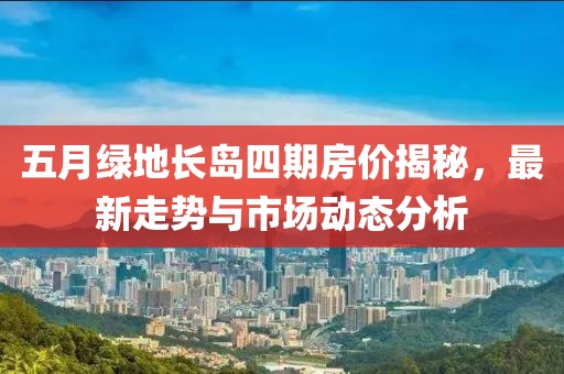 五月綠地長島四期房價揭秘,最新走勢與市場動態分析