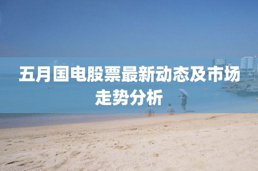 五月國電股票最新動態及市場走勢分析