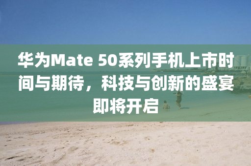 華為Mate 50系列手機上市時間與期待,科技與創新的盛宴即將開啟